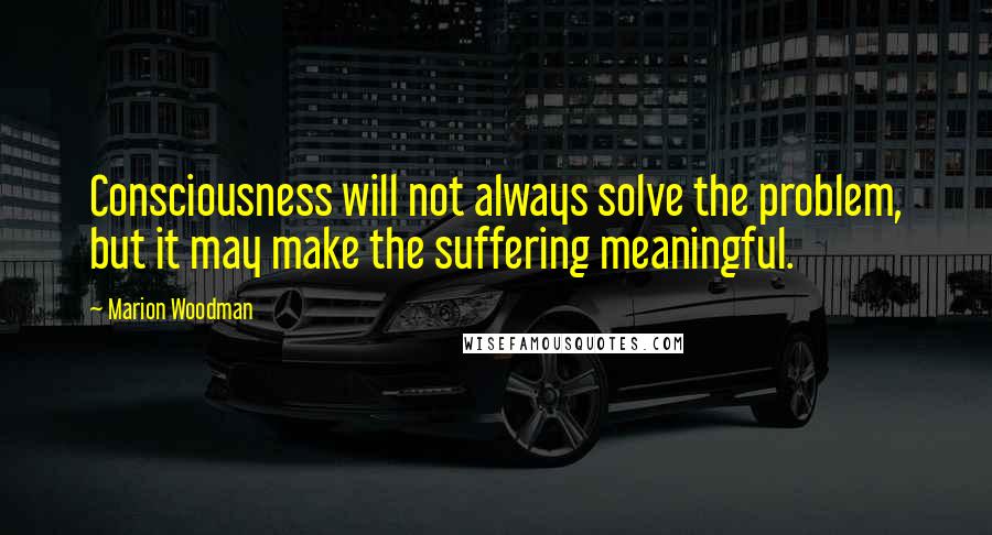 Marion Woodman Quotes: Consciousness will not always solve the problem, but it may make the suffering meaningful.