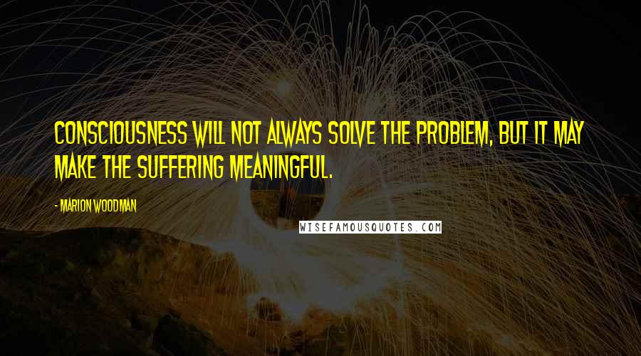 Marion Woodman Quotes: Consciousness will not always solve the problem, but it may make the suffering meaningful.