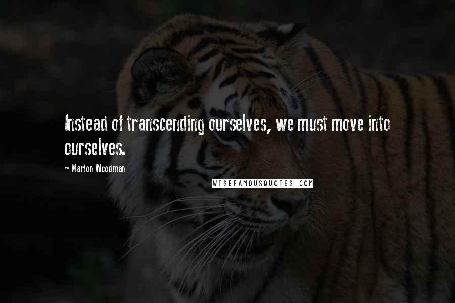 Marion Woodman Quotes: Instead of transcending ourselves, we must move into ourselves.