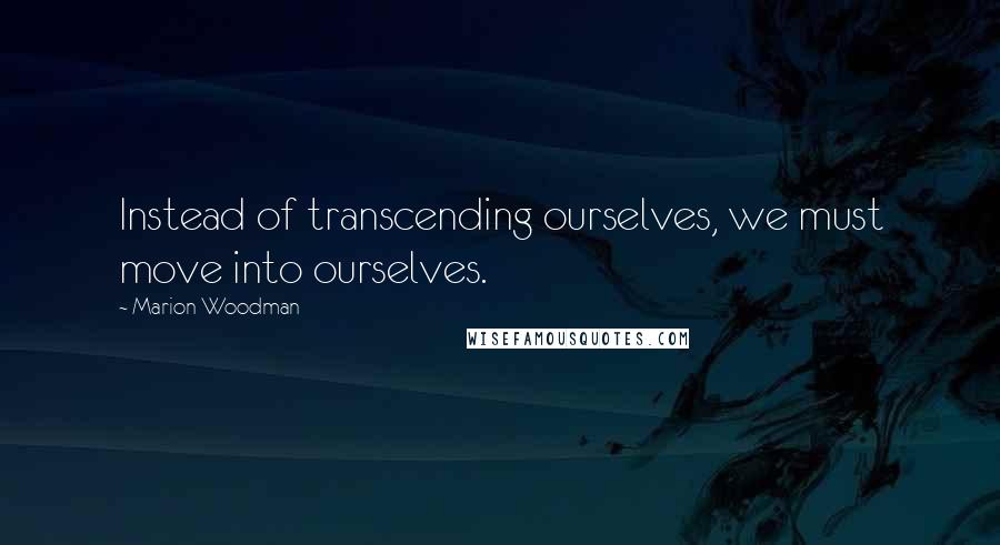 Marion Woodman Quotes: Instead of transcending ourselves, we must move into ourselves.