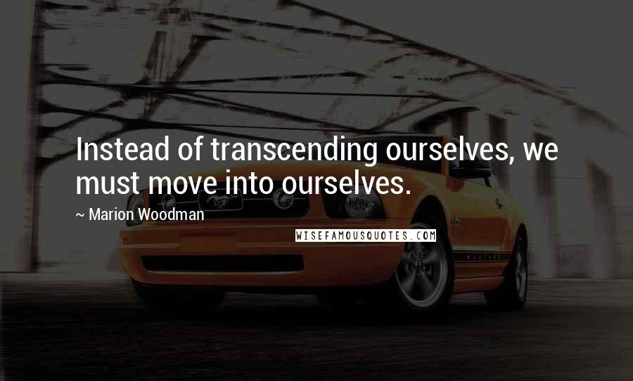 Marion Woodman Quotes: Instead of transcending ourselves, we must move into ourselves.
