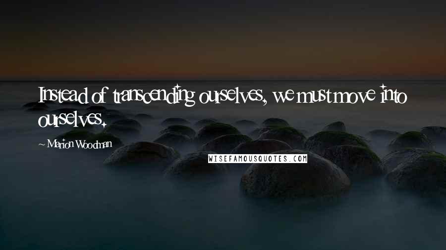 Marion Woodman Quotes: Instead of transcending ourselves, we must move into ourselves.