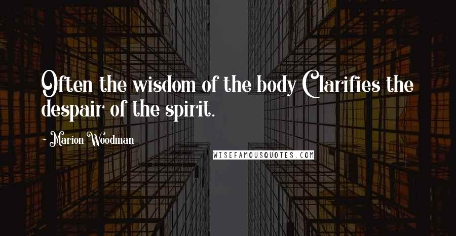 Marion Woodman Quotes: Often the wisdom of the body Clarifies the despair of the spirit.