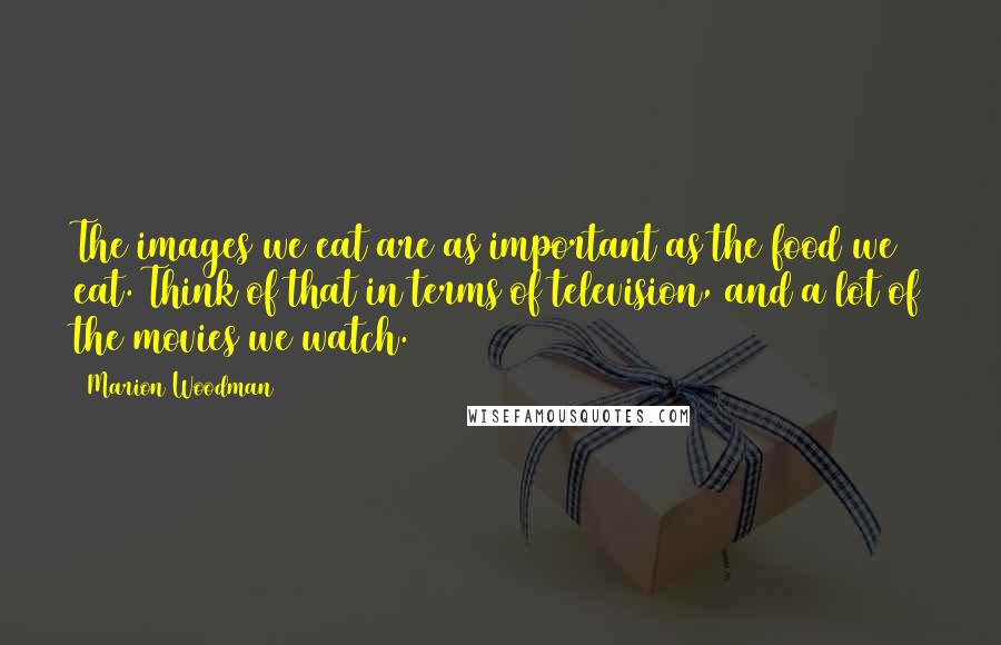 Marion Woodman Quotes: The images we eat are as important as the food we eat. Think of that in terms of television, and a lot of the movies we watch.
