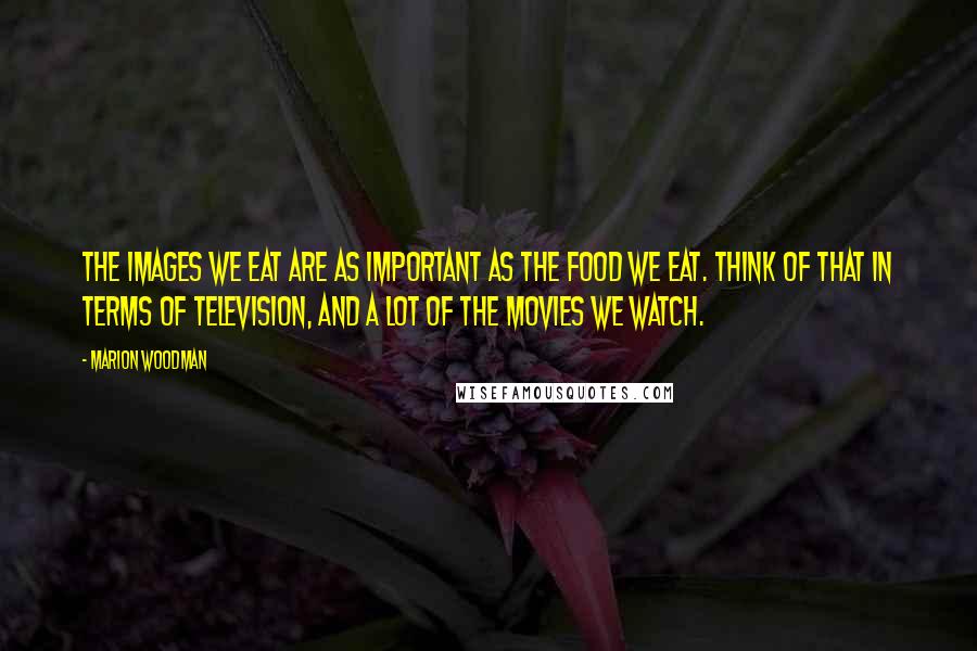 Marion Woodman Quotes: The images we eat are as important as the food we eat. Think of that in terms of television, and a lot of the movies we watch.