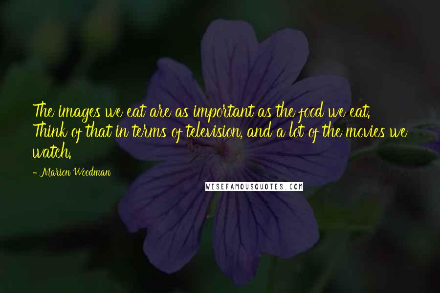 Marion Woodman Quotes: The images we eat are as important as the food we eat. Think of that in terms of television, and a lot of the movies we watch.