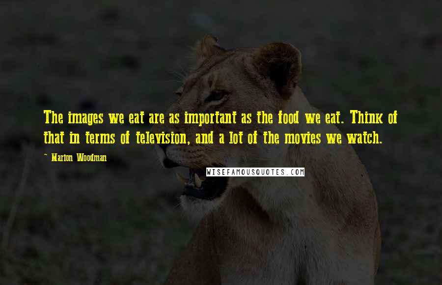 Marion Woodman Quotes: The images we eat are as important as the food we eat. Think of that in terms of television, and a lot of the movies we watch.