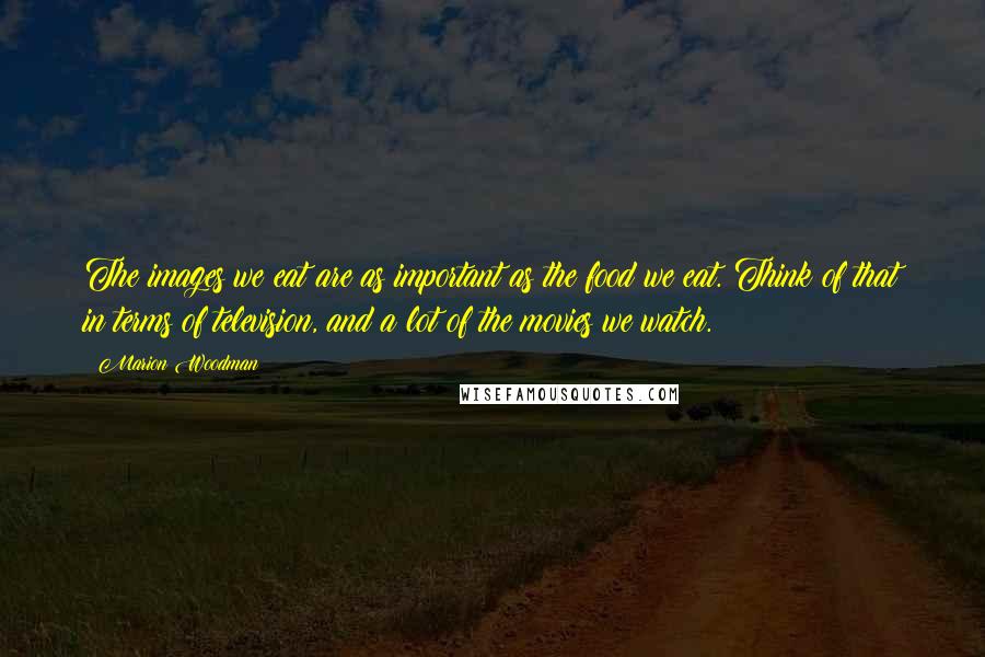 Marion Woodman Quotes: The images we eat are as important as the food we eat. Think of that in terms of television, and a lot of the movies we watch.