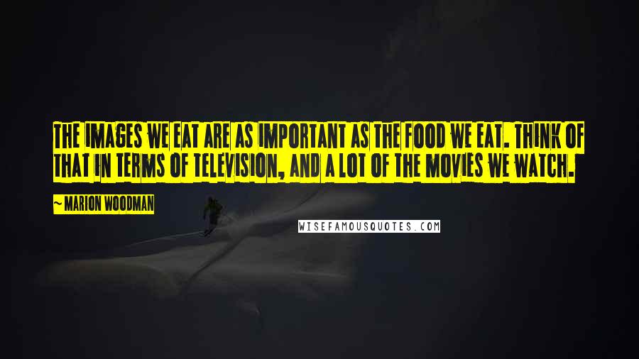 Marion Woodman Quotes: The images we eat are as important as the food we eat. Think of that in terms of television, and a lot of the movies we watch.