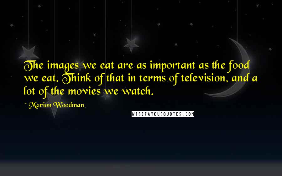 Marion Woodman Quotes: The images we eat are as important as the food we eat. Think of that in terms of television, and a lot of the movies we watch.