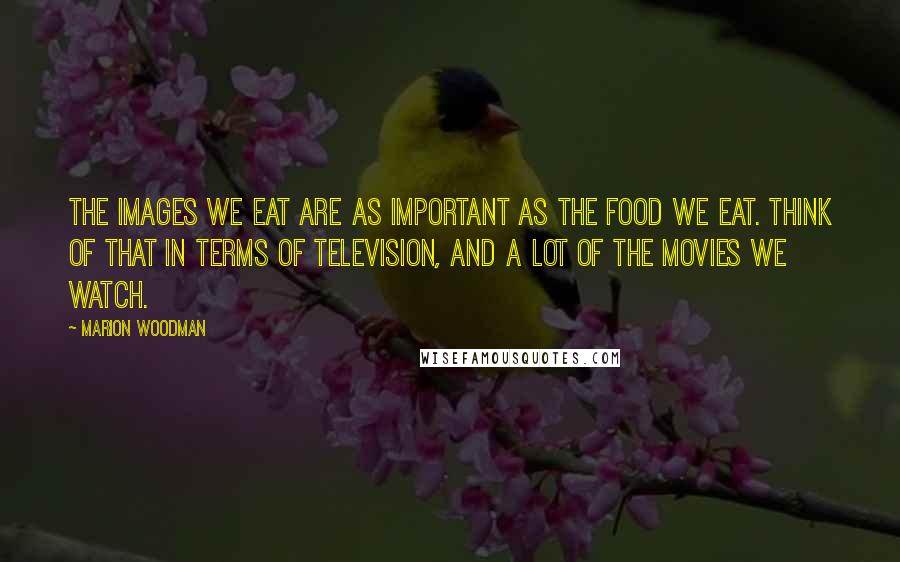 Marion Woodman Quotes: The images we eat are as important as the food we eat. Think of that in terms of television, and a lot of the movies we watch.