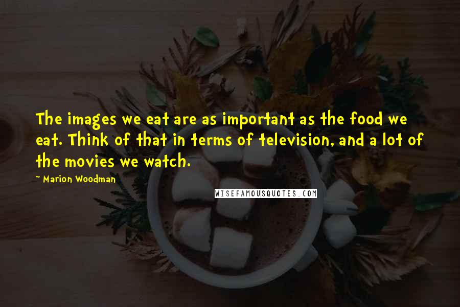 Marion Woodman Quotes: The images we eat are as important as the food we eat. Think of that in terms of television, and a lot of the movies we watch.