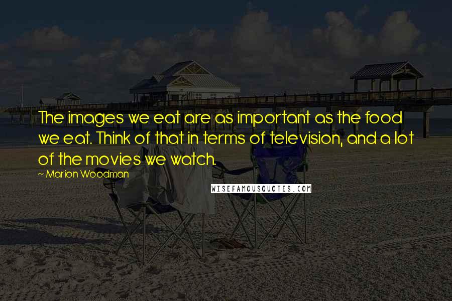 Marion Woodman Quotes: The images we eat are as important as the food we eat. Think of that in terms of television, and a lot of the movies we watch.