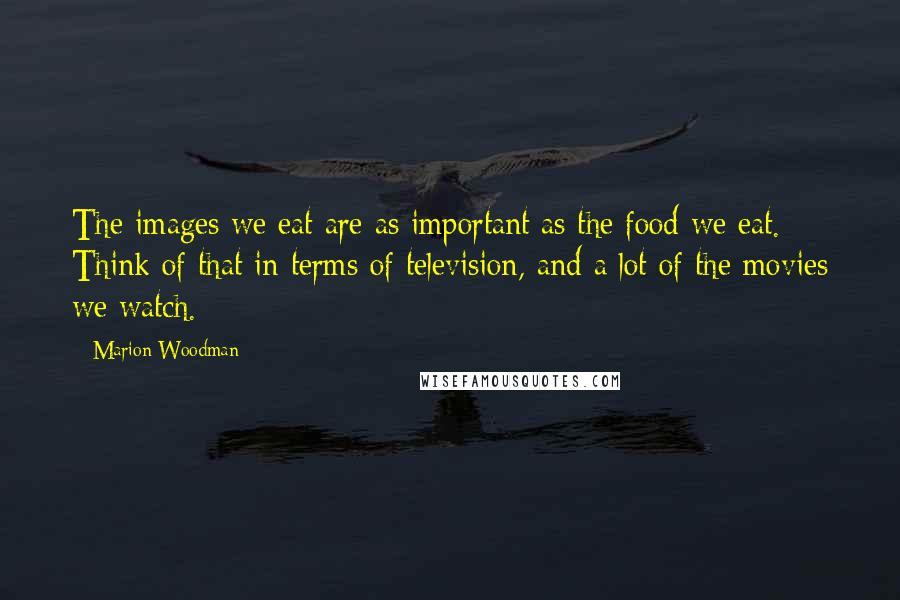 Marion Woodman Quotes: The images we eat are as important as the food we eat. Think of that in terms of television, and a lot of the movies we watch.