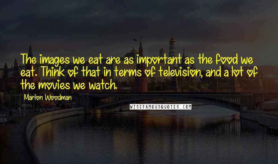 Marion Woodman Quotes: The images we eat are as important as the food we eat. Think of that in terms of television, and a lot of the movies we watch.