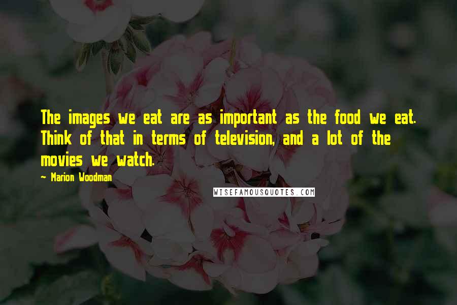 Marion Woodman Quotes: The images we eat are as important as the food we eat. Think of that in terms of television, and a lot of the movies we watch.