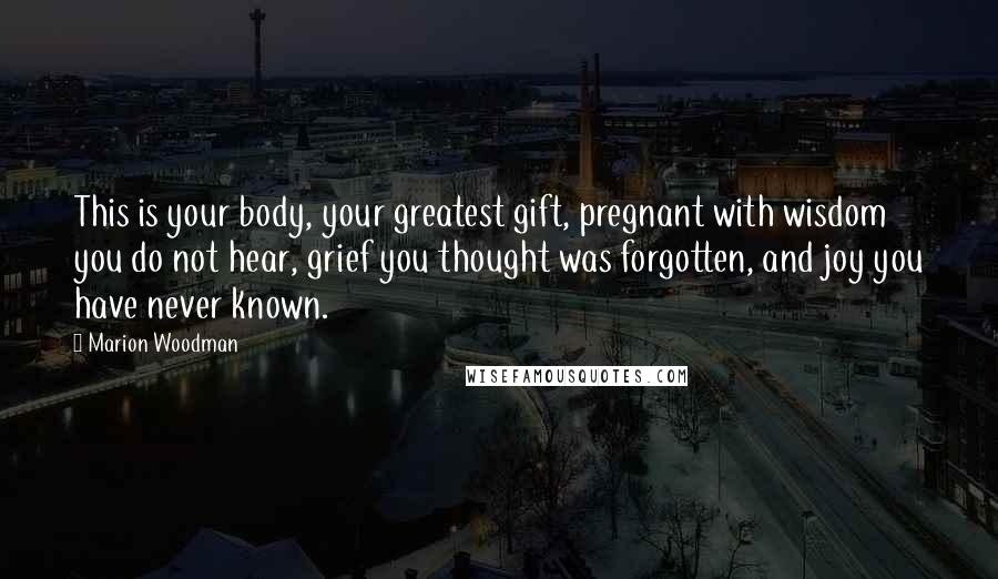 Marion Woodman Quotes: This is your body, your greatest gift, pregnant with wisdom you do not hear, grief you thought was forgotten, and joy you have never known.