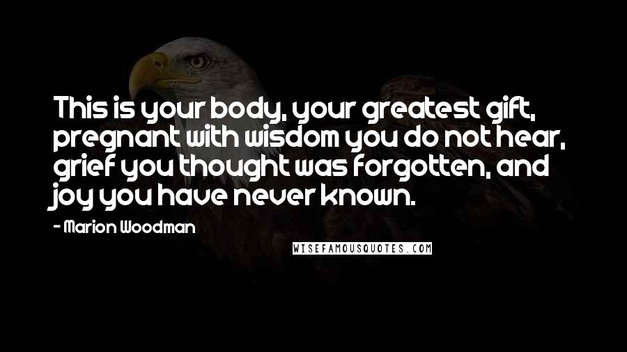 Marion Woodman Quotes: This is your body, your greatest gift, pregnant with wisdom you do not hear, grief you thought was forgotten, and joy you have never known.