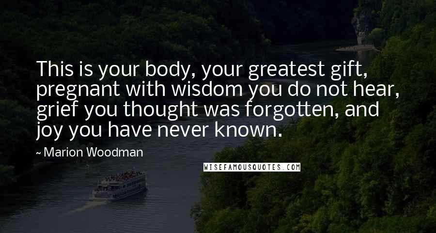 Marion Woodman Quotes: This is your body, your greatest gift, pregnant with wisdom you do not hear, grief you thought was forgotten, and joy you have never known.