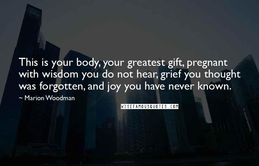 Marion Woodman Quotes: This is your body, your greatest gift, pregnant with wisdom you do not hear, grief you thought was forgotten, and joy you have never known.