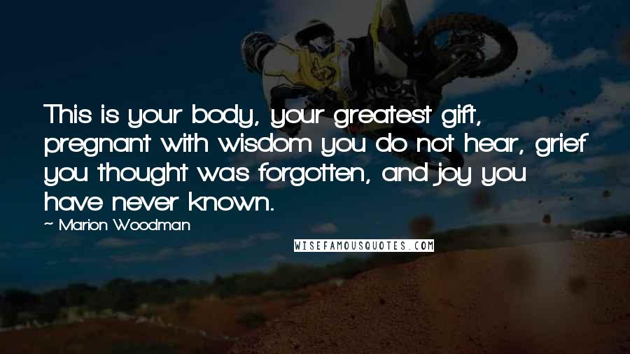 Marion Woodman Quotes: This is your body, your greatest gift, pregnant with wisdom you do not hear, grief you thought was forgotten, and joy you have never known.