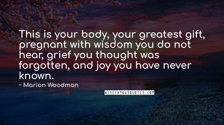 Marion Woodman Quotes: This is your body, your greatest gift, pregnant with wisdom you do not hear, grief you thought was forgotten, and joy you have never known.