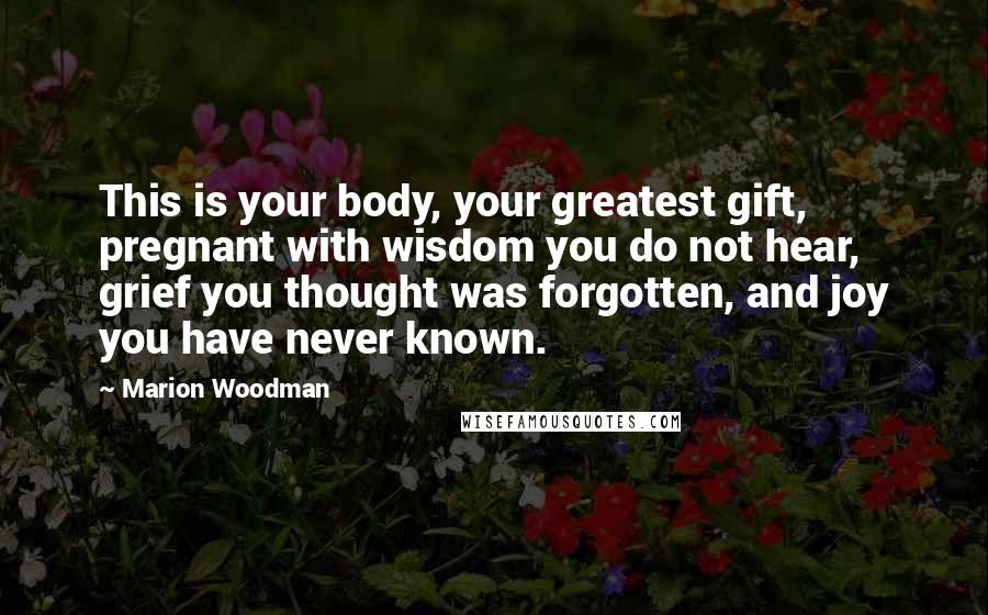 Marion Woodman Quotes: This is your body, your greatest gift, pregnant with wisdom you do not hear, grief you thought was forgotten, and joy you have never known.