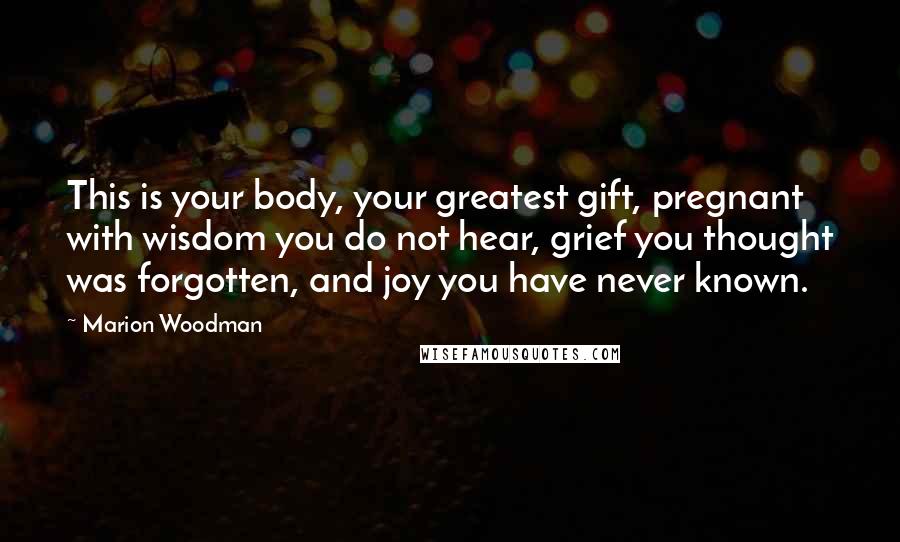 Marion Woodman Quotes: This is your body, your greatest gift, pregnant with wisdom you do not hear, grief you thought was forgotten, and joy you have never known.