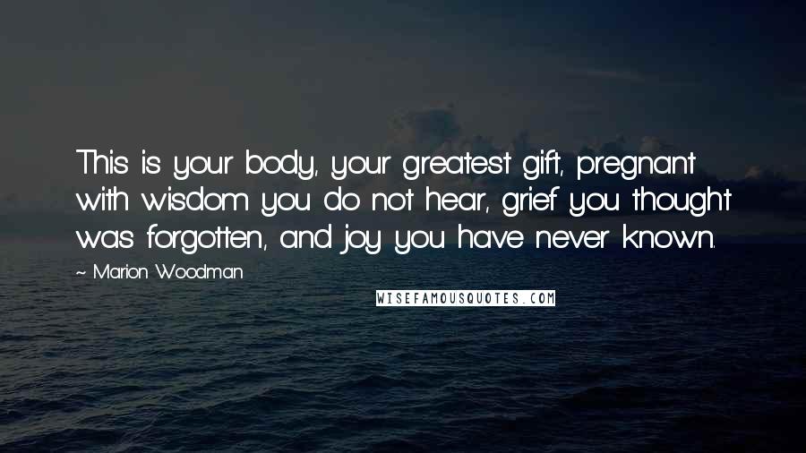 Marion Woodman Quotes: This is your body, your greatest gift, pregnant with wisdom you do not hear, grief you thought was forgotten, and joy you have never known.