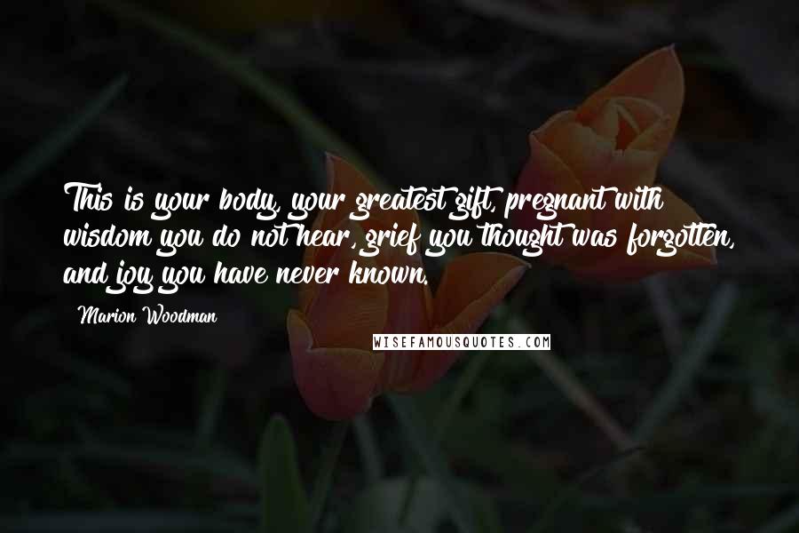 Marion Woodman Quotes: This is your body, your greatest gift, pregnant with wisdom you do not hear, grief you thought was forgotten, and joy you have never known.