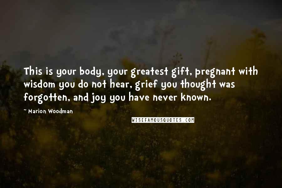 Marion Woodman Quotes: This is your body, your greatest gift, pregnant with wisdom you do not hear, grief you thought was forgotten, and joy you have never known.