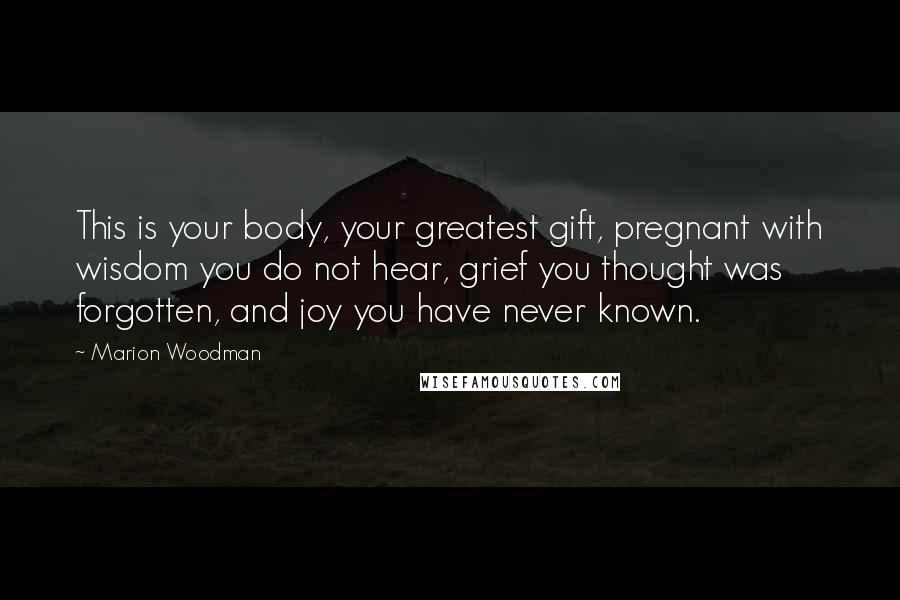 Marion Woodman Quotes: This is your body, your greatest gift, pregnant with wisdom you do not hear, grief you thought was forgotten, and joy you have never known.