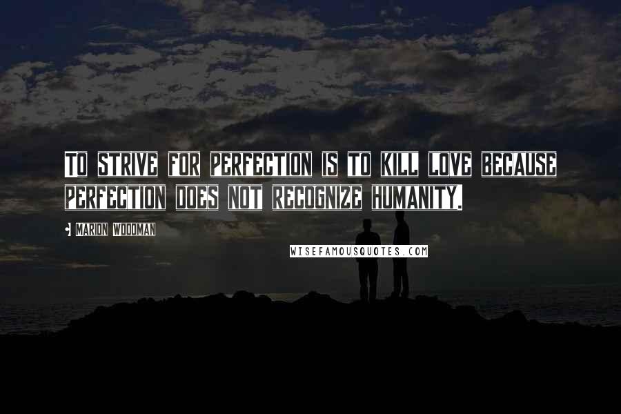 Marion Woodman Quotes: To strive for perfection is to kill love because perfection does not recognize humanity.