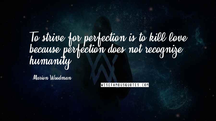 Marion Woodman Quotes: To strive for perfection is to kill love because perfection does not recognize humanity.