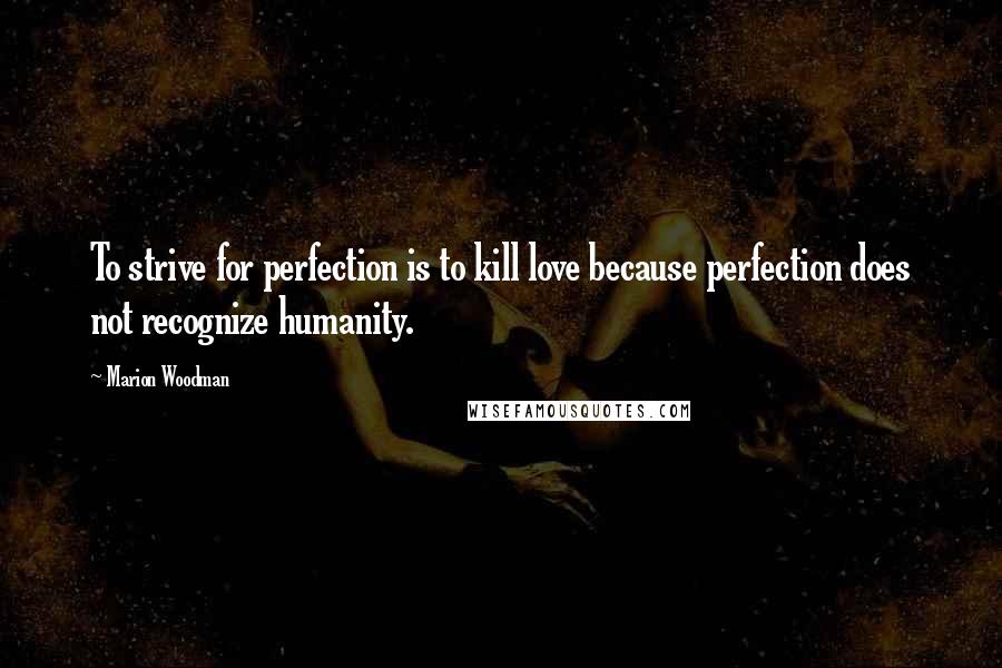 Marion Woodman Quotes: To strive for perfection is to kill love because perfection does not recognize humanity.