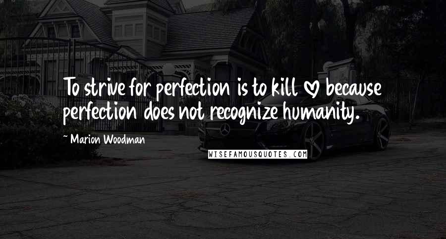 Marion Woodman Quotes: To strive for perfection is to kill love because perfection does not recognize humanity.