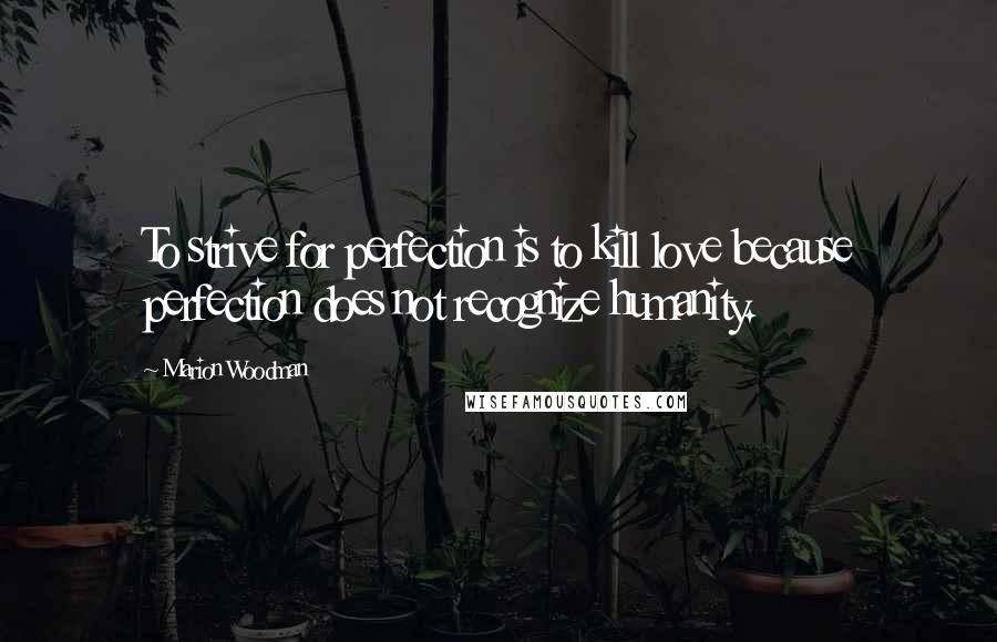Marion Woodman Quotes: To strive for perfection is to kill love because perfection does not recognize humanity.