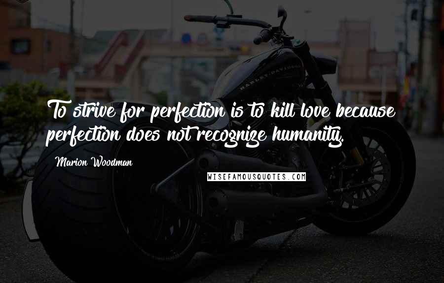 Marion Woodman Quotes: To strive for perfection is to kill love because perfection does not recognize humanity.
