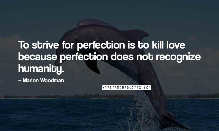 Marion Woodman Quotes: To strive for perfection is to kill love because perfection does not recognize humanity.