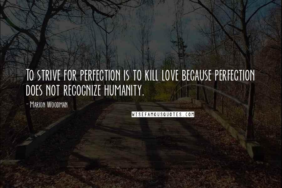 Marion Woodman Quotes: To strive for perfection is to kill love because perfection does not recognize humanity.