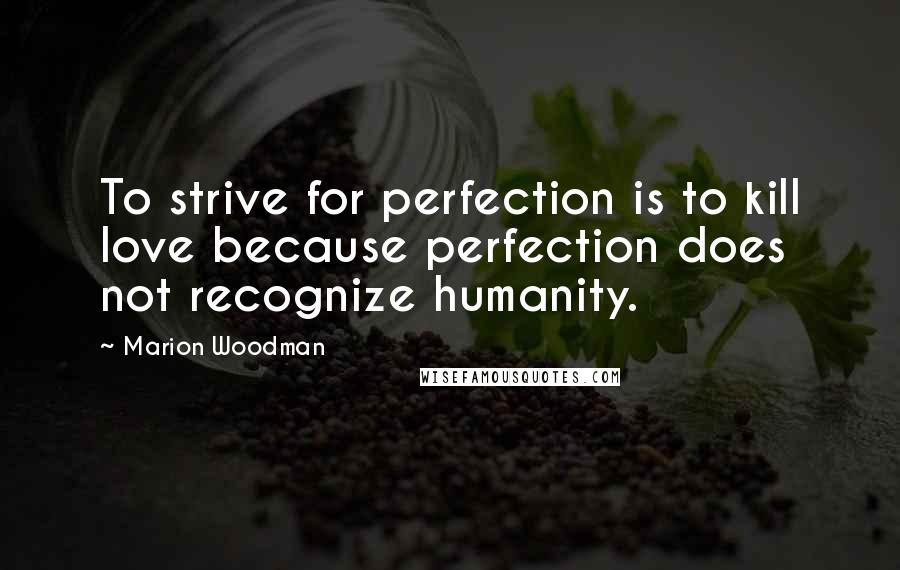 Marion Woodman Quotes: To strive for perfection is to kill love because perfection does not recognize humanity.