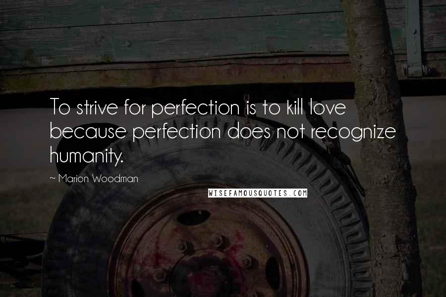 Marion Woodman Quotes: To strive for perfection is to kill love because perfection does not recognize humanity.