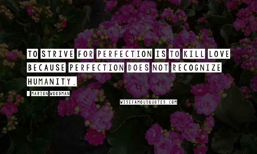 Marion Woodman Quotes: To strive for perfection is to kill love because perfection does not recognize humanity.