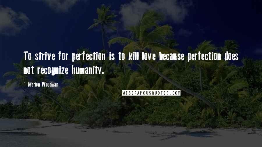 Marion Woodman Quotes: To strive for perfection is to kill love because perfection does not recognize humanity.