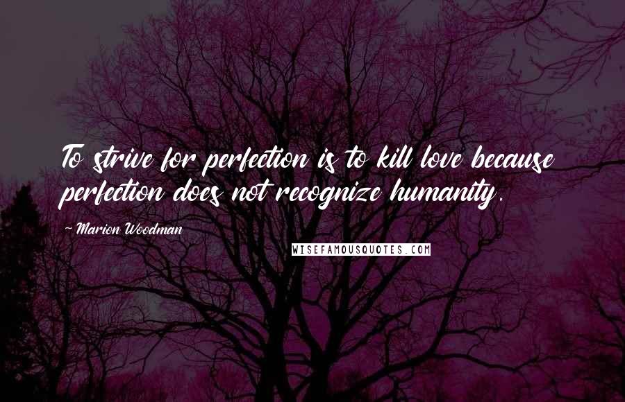 Marion Woodman Quotes: To strive for perfection is to kill love because perfection does not recognize humanity.