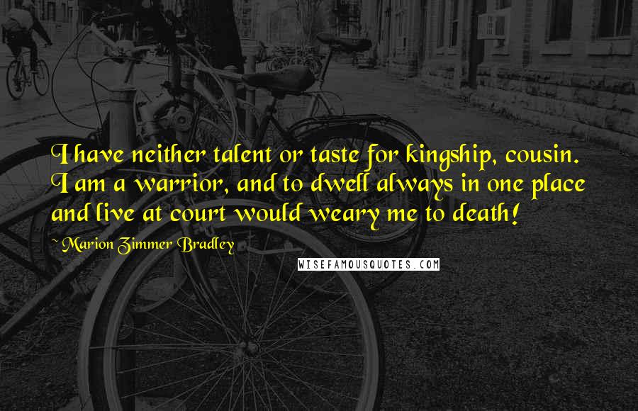Marion Zimmer Bradley Quotes: I have neither talent or taste for kingship, cousin. I am a warrior, and to dwell always in one place and live at court would weary me to death!