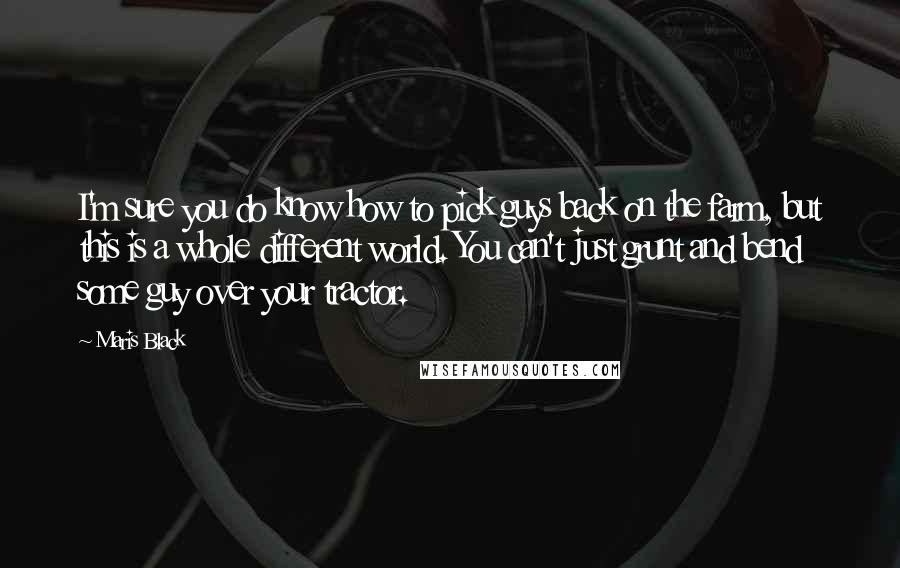 Maris Black Quotes: I'm sure you do know how to pick guys back on the farm, but this is a whole different world. You can't just grunt and bend some guy over your tractor.