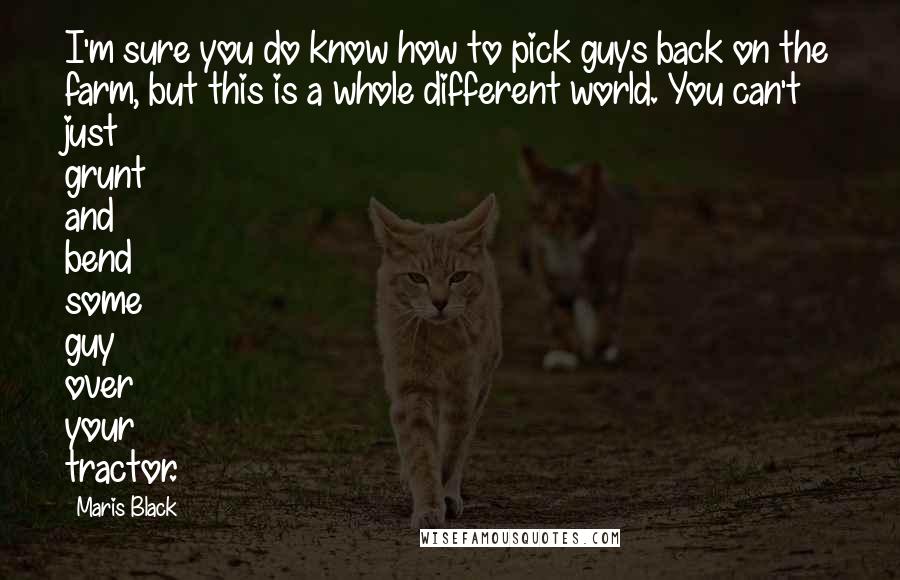 Maris Black Quotes: I'm sure you do know how to pick guys back on the farm, but this is a whole different world. You can't just grunt and bend some guy over your tractor.