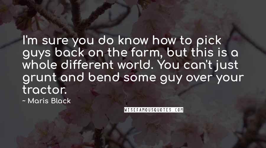 Maris Black Quotes: I'm sure you do know how to pick guys back on the farm, but this is a whole different world. You can't just grunt and bend some guy over your tractor.