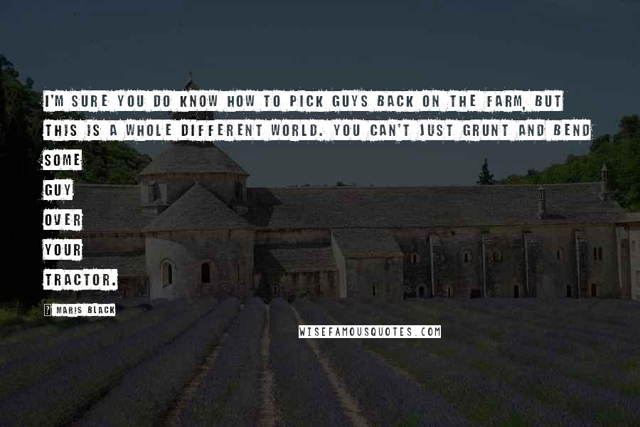 Maris Black Quotes: I'm sure you do know how to pick guys back on the farm, but this is a whole different world. You can't just grunt and bend some guy over your tractor.